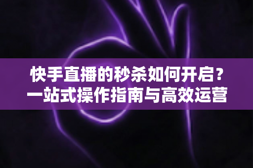 快手直播的秒杀如何开启？一站式操作指南与高效运营技巧全解析