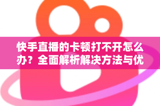 快手直播的卡顿打不开怎么办？全面解析解决方法与优化技巧全攻略