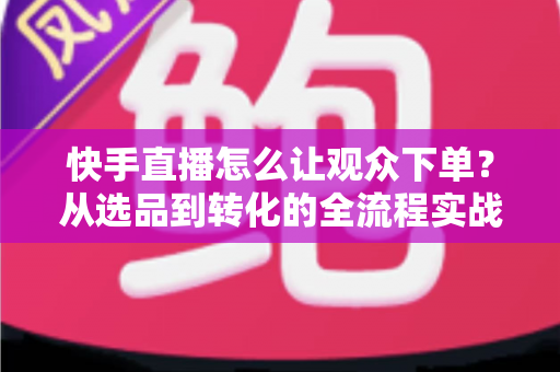 快手直播怎么让观众下单？从选品到转化的全流程实战营销指南