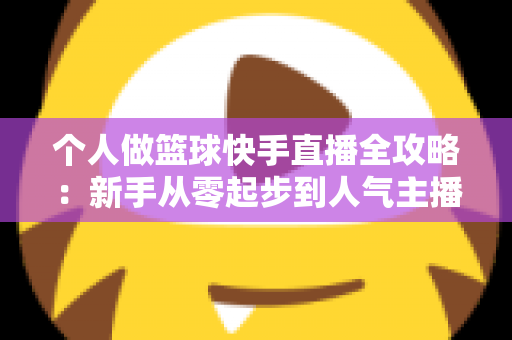 个人做篮球快手直播全攻略：新手从零起步到人气主播的实战指南