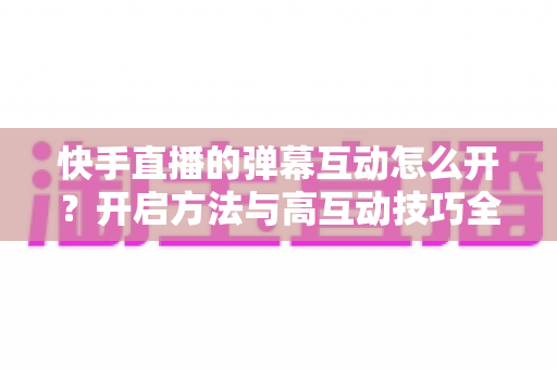 快手直播的弹幕互动怎么开？开启方法与高互动技巧全解析