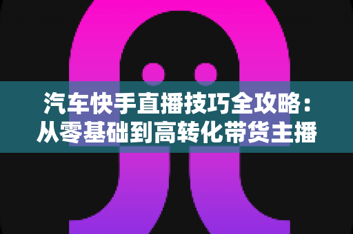 汽车快手直播技巧全攻略:从零基础到高转化带货主播的实战指南 汽车快手直播技巧全攻略:从零基础到高转化带货主播的实战指南