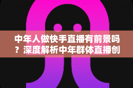 中年人做快手直播有前景吗？深度解析中年群体直播创业的机遇、挑战与成功路径