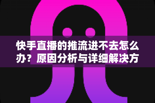 快手直播的推流进不去怎么办？原因分析与详细解决方案大全