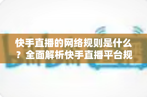快手直播的网络规则是什么？全面解析快手直播平台规范与主播必知注意事项