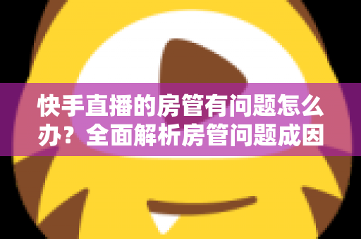 快手直播的房管有问题怎么办？全面解析房管问题成因与高效解决方案指南