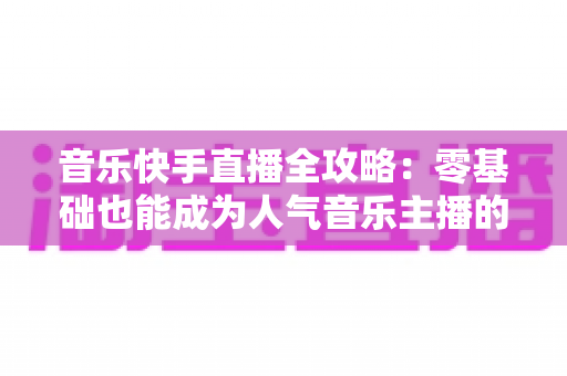 音乐快手直播全攻略：零基础也能成为人气音乐主播的实战指南
