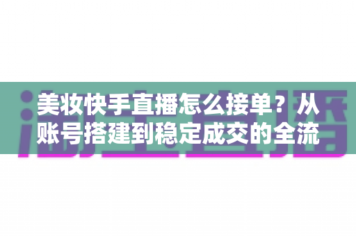美妆快手直播怎么接单？从账号搭建到稳定成交的全流程实战攻略