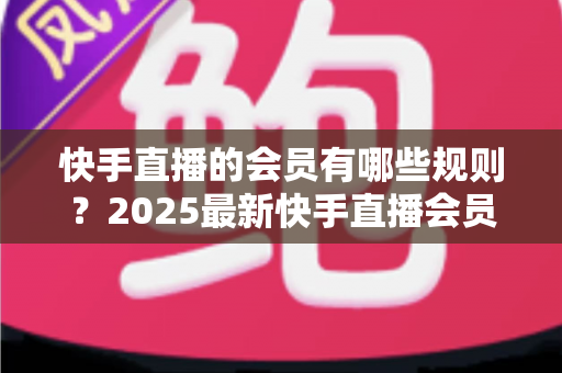 快手直播的会员有哪些规则?2025最新快手直播会员制度全解析与实用指南 快手直播的会员有哪些规则?2025最新快手直播会员制度全解析与实用指南