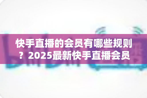 快手直播的会员有哪些规则？2025最新快手直播会员制度全解析与实用指南