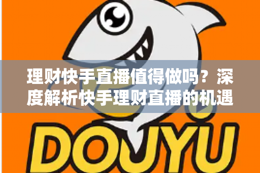 理财快手直播值得做吗？深度解析快手理财直播的机遇、门槛与变现路径