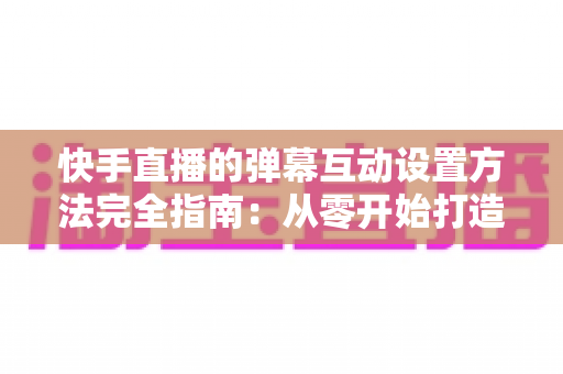 快手直播的弹幕互动设置方法完全指南：从零开始打造高活跃度直播间的实战教程