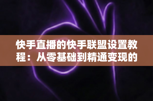 快手直播的快手联盟设置教程：从零基础到精通变现的完整操作指南