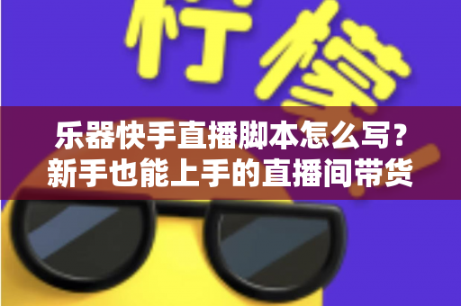 乐器快手直播脚本怎么写?新手也能上手的直播间带货全流程攻略与模板解析 乐器快手直播脚本怎么写?新手也能上手的直播间带货全流程攻略与模板解析