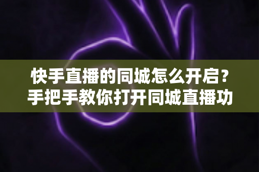 快手直播的同城怎么开启？手把手教你打开同城直播功能，让本地观众轻松找到你