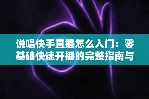 说唱快手直播怎么入门：零基础快速开播的完整指南与实战技巧