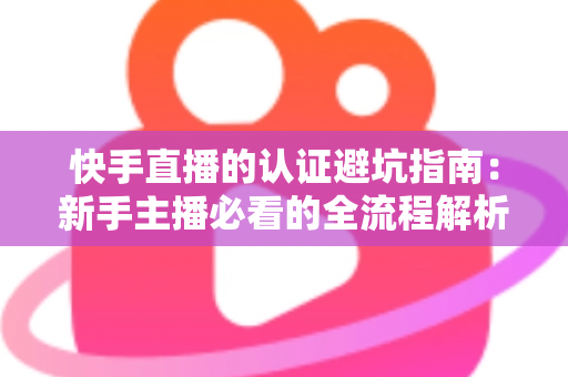快手直播的认证避坑指南：新手主播必看的全流程解析与常见陷阱防范手册