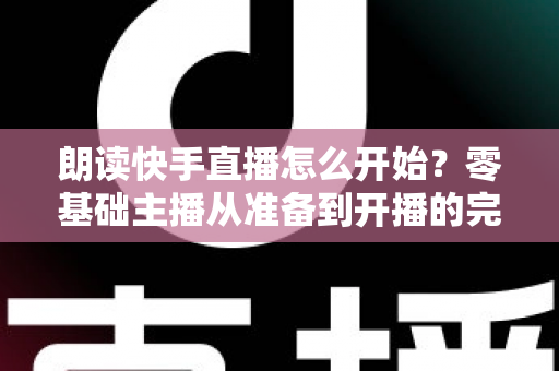 朗读快手直播怎么开始?零基础主播从准备到开播的完整实战指南 朗读快手直播怎么开始?零基础主播从准备到开播的完整实战指南