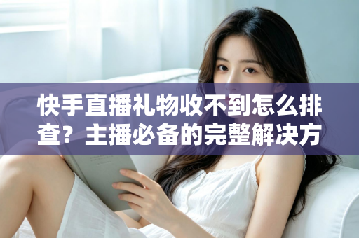 快手直播礼物收不到怎么排查？主播必备的完整解决方案与实用排查指南