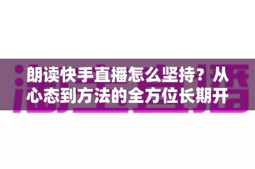 朗读快手直播怎么坚持？从心态到方法的全方位长期开播实战指南
