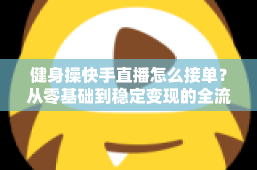 健身操快手直播怎么接单？从零基础到稳定变现的全流程实战指南