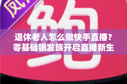 退休老人怎么做快手直播？零基础银发族开启直播新生活的完整指南