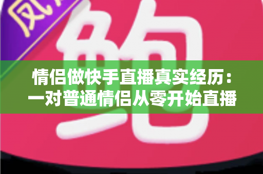 情侣做快手直播真实经历：一对普通情侣从零开始直播创业的心路历程与实操经验分享