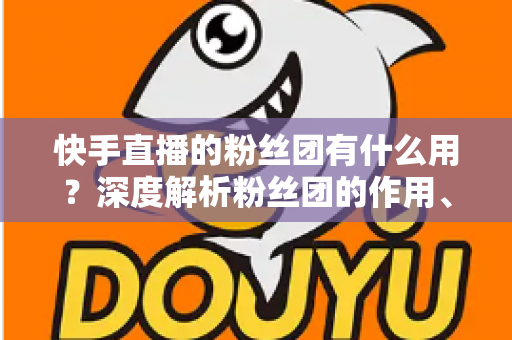 快手直播的粉丝团有什么用？深度解析粉丝团的作用、特权与运营价值
