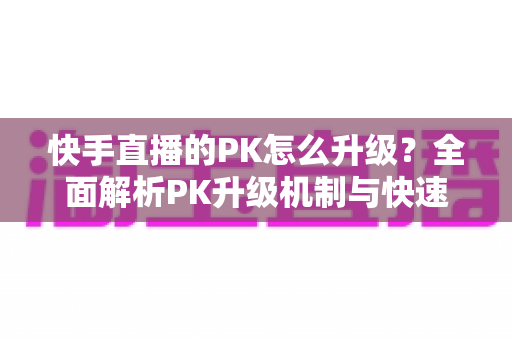 快手直播的PK怎么升级？全面解析PK升级机制与快速上分实用攻略