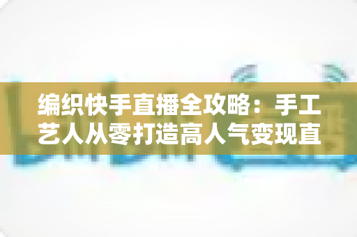 编织快手直播全攻略:手工艺人从零打造高人气变现直播间的实战指南 编织快手直播全攻略:手工艺人从零打造高人气变现直播间的实战指南