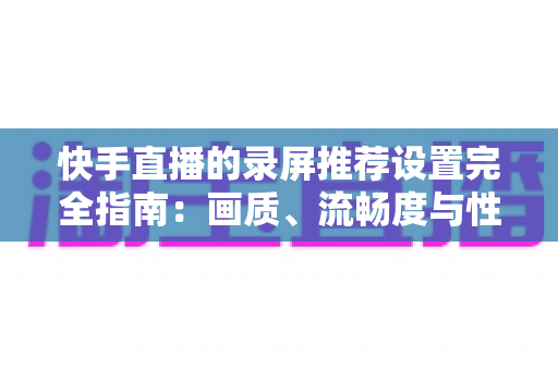 快手直播的录屏推荐设置完全指南：画质、流畅度与性能兼得的最优方案