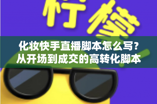 化妆快手直播脚本怎么写？从开场到成交的高转化脚本完整指南