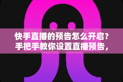 快手直播的预告怎么开启？手把手教你设置直播预告，轻松提升直播间人气与流量