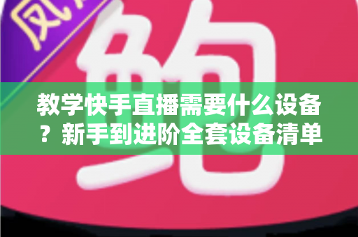 教学快手直播需要什么设备？新手到进阶全套设备清单与预算方案一次看懂
