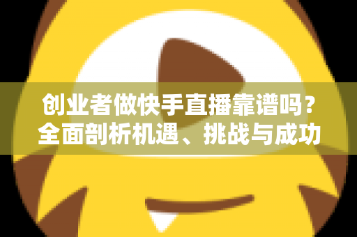 创业者做快手直播靠谱吗？全面剖析机遇、挑战与成功路径