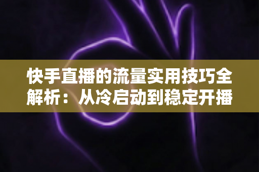 快手直播的流量实用技巧全解析：从冷启动到稳定开播的实战运营指南