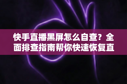 快手直播黑屏怎么自查？全面排查指南帮你快速恢复直播