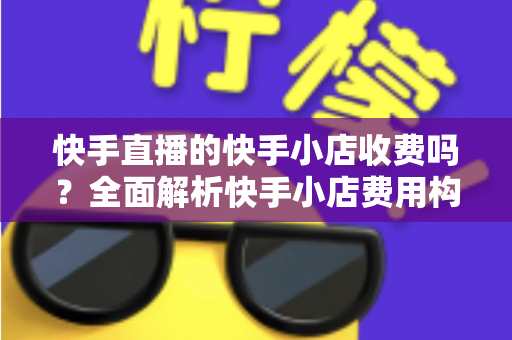 快手直播的快手小店收费吗？全面解析快手小店费用构成与开店成本指南