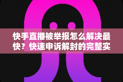 快手直播被举报怎么解决最快？快速申诉解封的完整实操指南