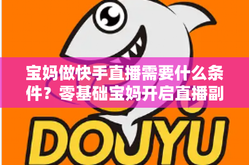 宝妈做快手直播需要什么条件？零基础宝妈开启直播副业的完整指南
