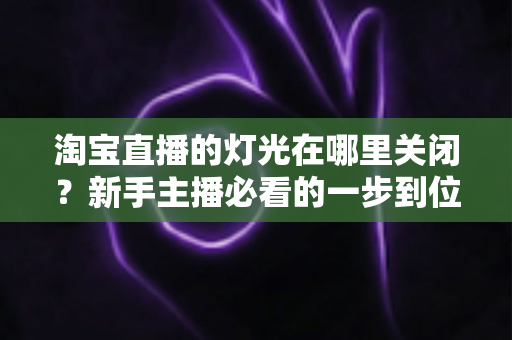 淘宝直播的灯光在哪里关闭？新手主播必看的一步到位操作教程与实用技巧