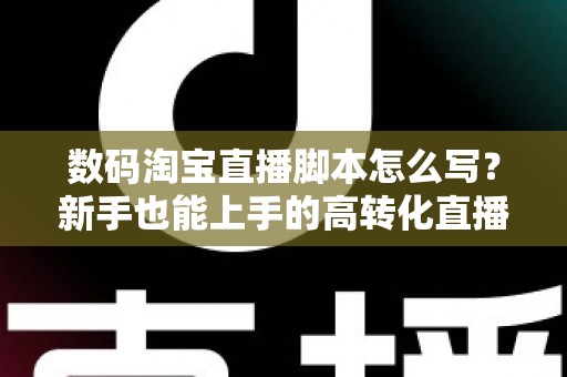 数码淘宝直播脚本怎么写？新手也能上手的高转化直播脚本撰写全攻略