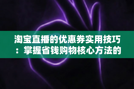 淘宝直播的优惠券实用技巧：掌握省钱购物核心方法的完整指南