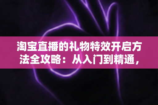 淘宝直播的礼物特效开启方法全攻略：从入门到精通，打造高互动人气直播间