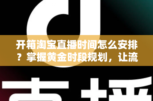 开箱淘宝直播时间怎么安排?掌握黄金时段规划,让流量与转化双提升的完整指南 开箱淘宝直播时间怎么安排?掌握黄金时段规划,让流量与转化双提升的完整指南