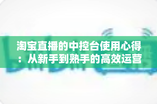 淘宝直播的中控台使用心得：从新手到熟手的高效运营实战指南