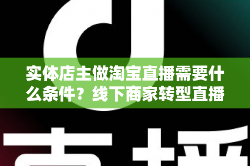实体店主做淘宝直播需要什么条件?线下商家转型直播带货的完整准备指南 实体店主做淘宝直播需要什么条件?线下商家转型直播带货的完整准备指南