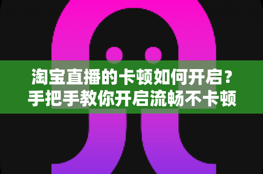 淘宝直播的卡顿如何开启？手把手教你开启流畅不卡顿的淘宝直播体验