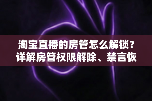 淘宝直播的房管怎么解锁?详解房管权限解除、禁言恢复与设置技巧 淘宝直播的房管怎么解锁?详解房管权限解除、禁言恢复与设置技巧