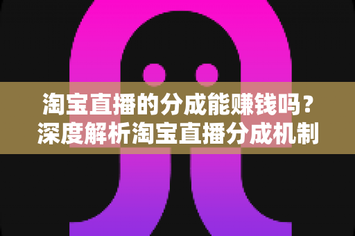 淘宝直播的分成能赚钱吗？深度解析淘宝直播分成机制、真实收益与赚钱技巧